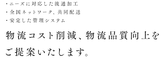 ・ニーズに対応した流通加工・全国ネットワーク、共同配送・安定した管理システム 物流コスト削減、物流品質向上をご提案いたします。